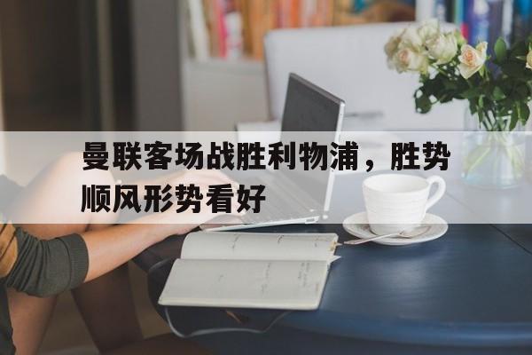 曼联客场战胜利物浦，胜势顺风形势看好